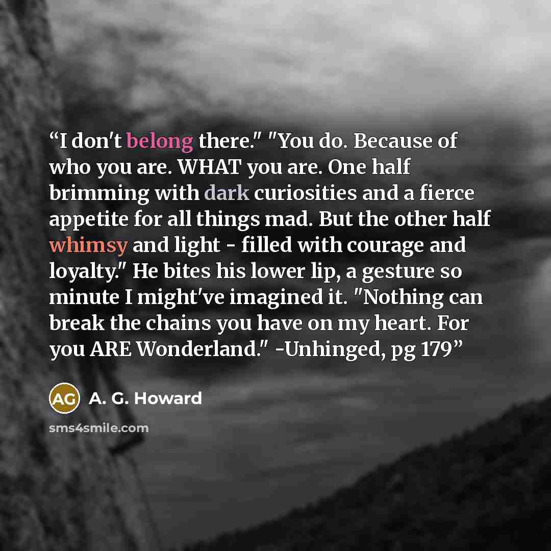 “I don't belong there." "You do. Because of who you are. WHAT you are. One half brimming with dark curiosities and a fierce appetite for all things mad. But the other half whimsy and light - filled with courage and loyalty." He bites his lower lip, a gesture so minute I might've imagined it…” quote by A. G. Howard