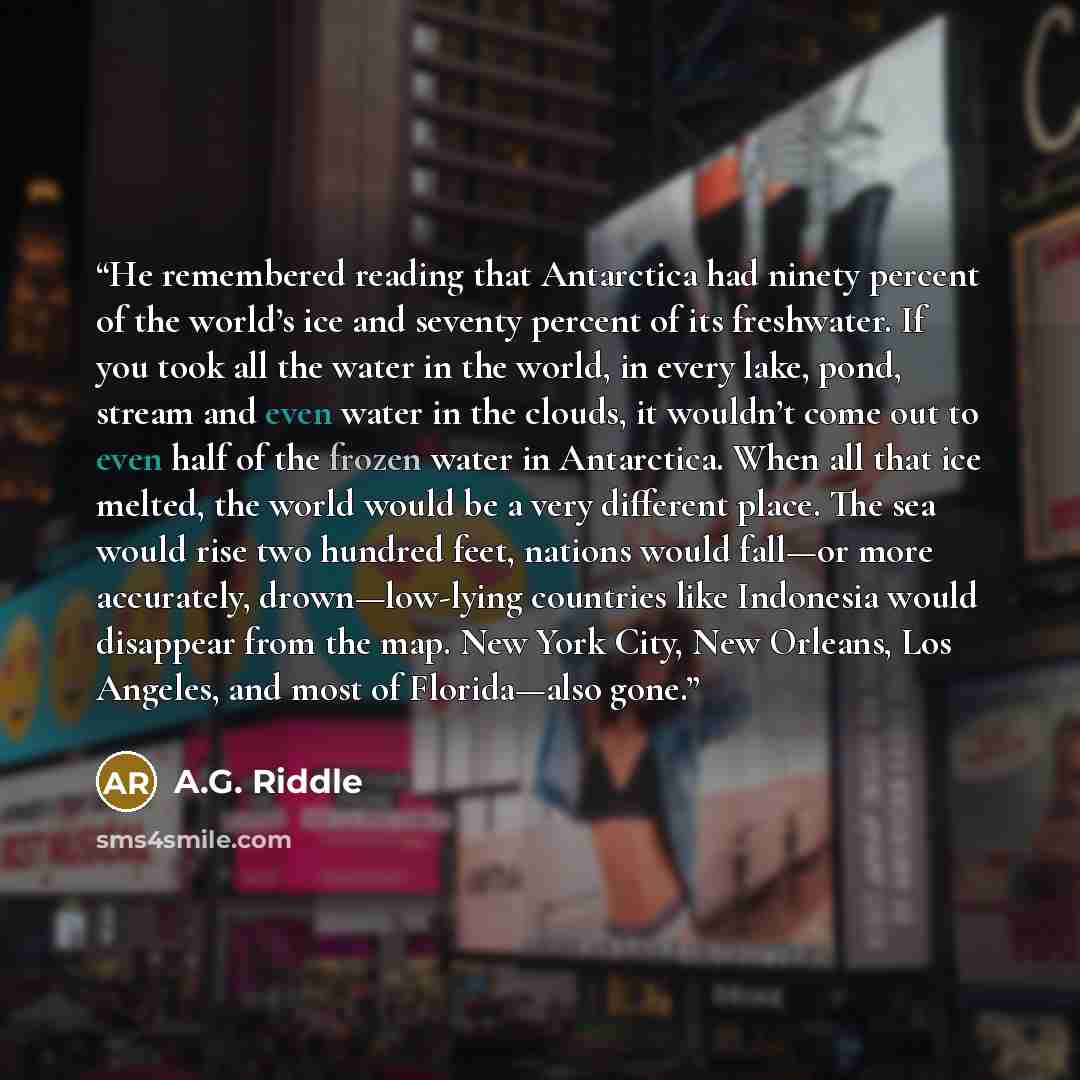 “He remembered reading that Antarctica had ninety percent of the world’s ice and seventy percent of its freshwater. If you took all the water in the world, in every lake, pond, stream and even water in the clouds, it wouldn’t come out to even half of the frozen water in Antarctica. When all that…” quote by A.G. Riddle