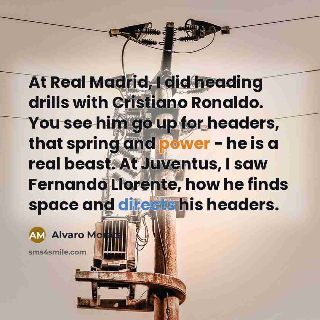 “At Real Madrid, I did heading drills with Cristiano Ronaldo. You see him go up for headers, that spring and power - he is a real beast. At Juventus, I saw Fernando Llorente, how he finds space and directs his headers.” quote by Alvaro Morata