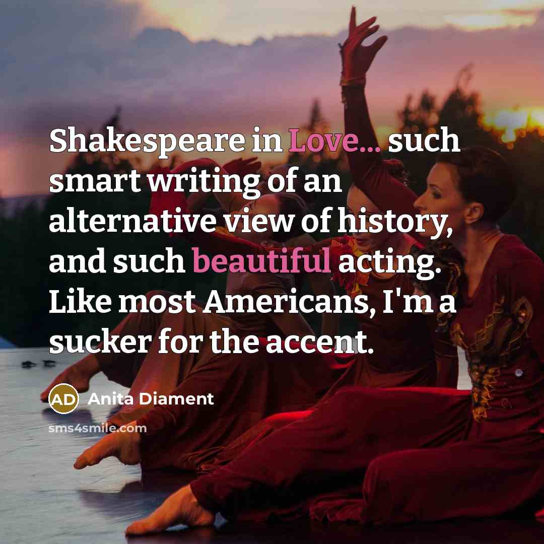 “Shakespeare in Love... such smart writing of an alternative view of history, and such beautiful acting. Like most Americans, I'm a sucker for the accent.” quote by Anita Diament