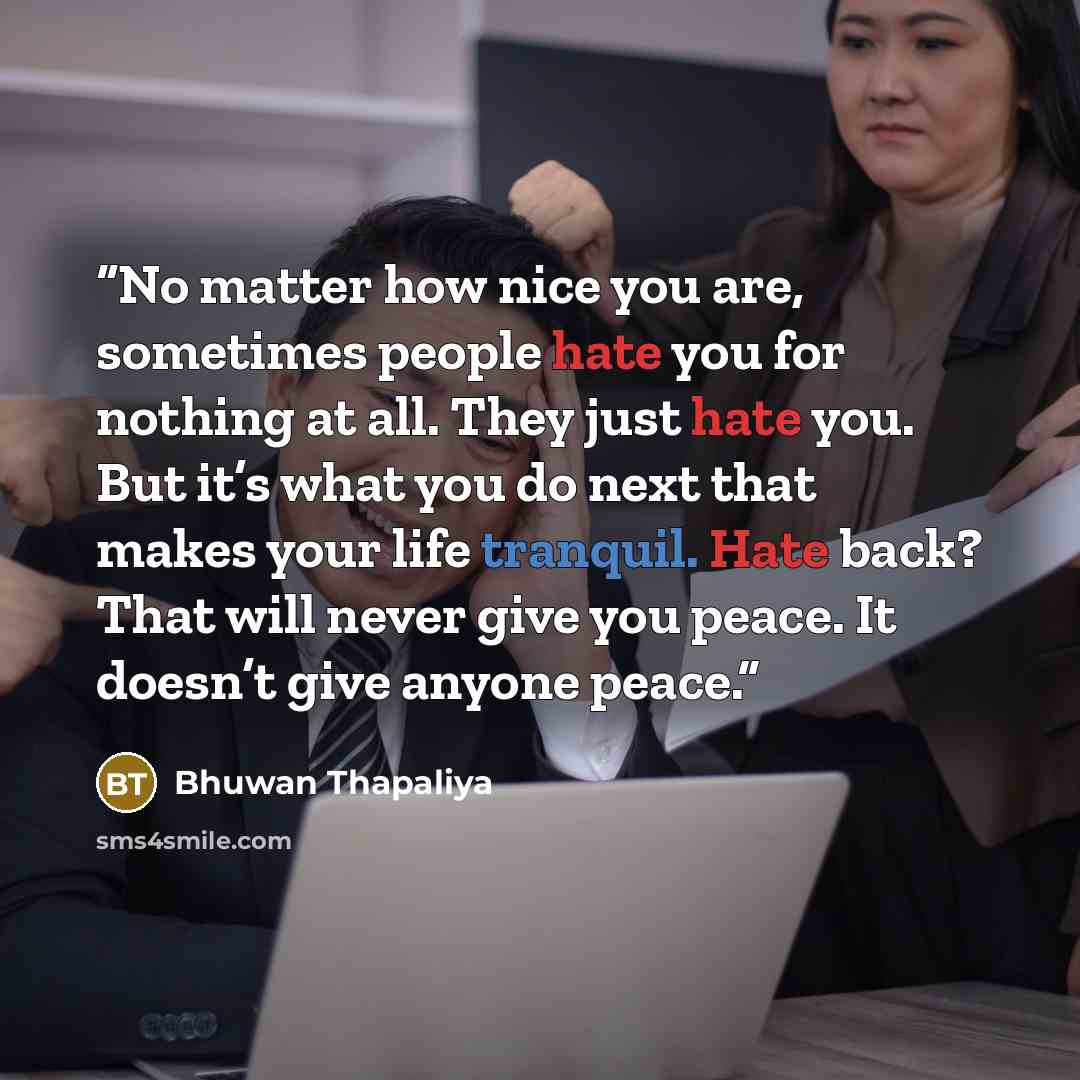 “No matter how nice you are, sometimes people hate you for nothing at all. They just hate you. But it’s what you do next that makes your life tranquil. Hate back? That will never give you peace. It doesn’t give anyone peace.” quote by Bhuwan Thapaliya