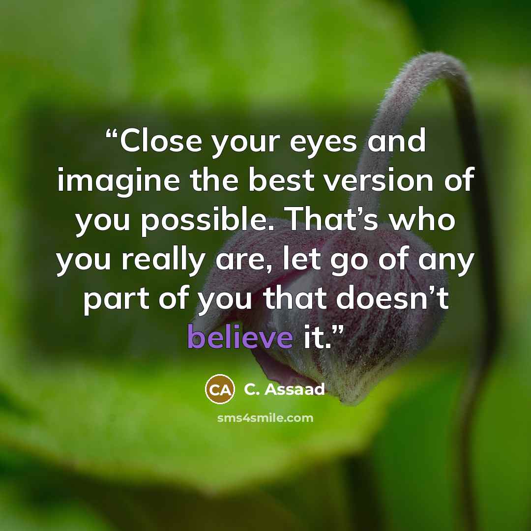 “Close your eyes and imagine the best version of you possible. That’s who you really are, let go of any part of you that doesn’t believe it.” quote by C. Assaad
