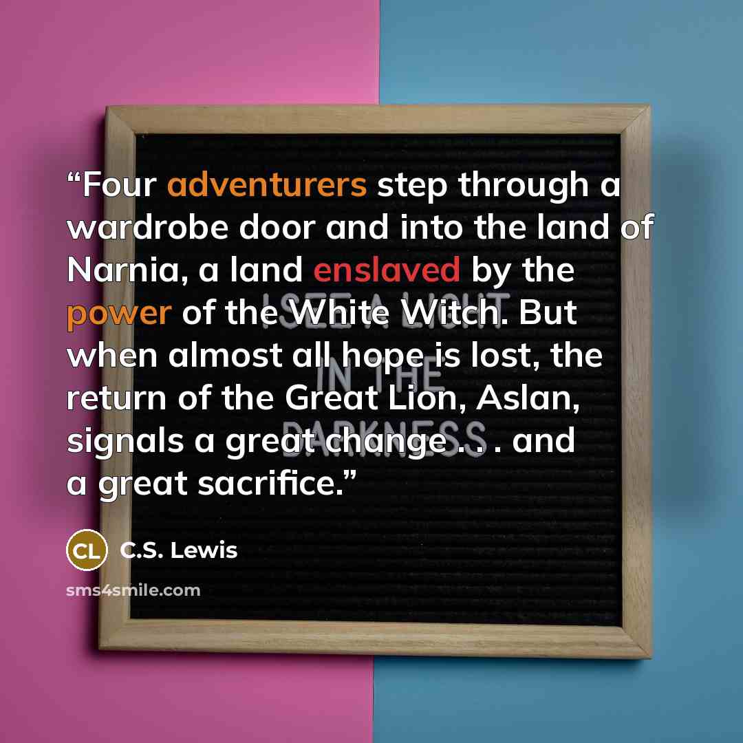“Four adventurers step through a wardrobe door and into the land of Narnia, a land enslaved by the power of the White Witch. But when almost all hope is lost, the return of the Great Lion, Aslan, signals a great change . . . and a great sacrifice.” quote by C.S. Lewis