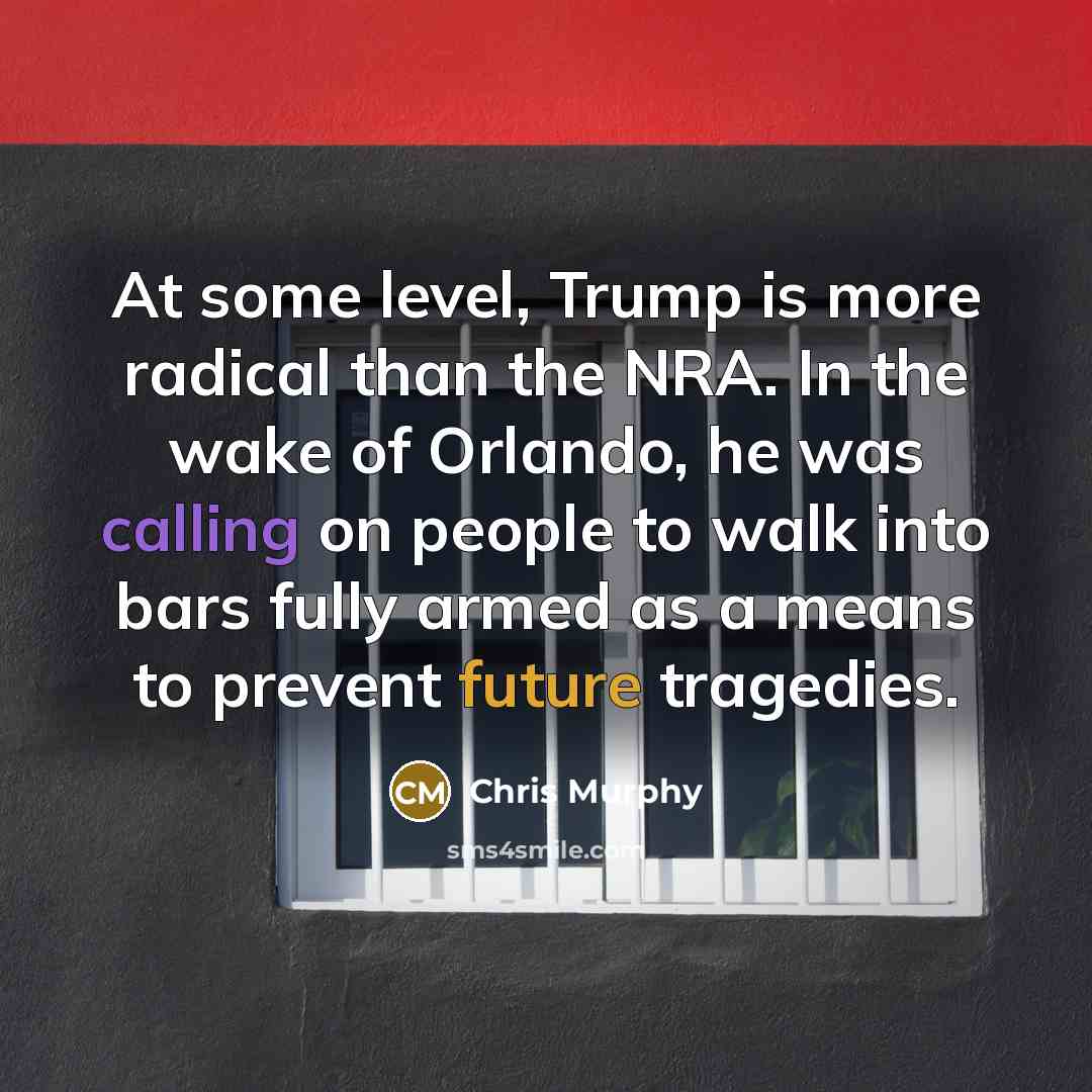 “At some level, Trump is more radical than the NRA. In the wake of Orlando, he was calling on people to walk into bars fully armed as a means to prevent future tragedies.” quote by Chris Murphy