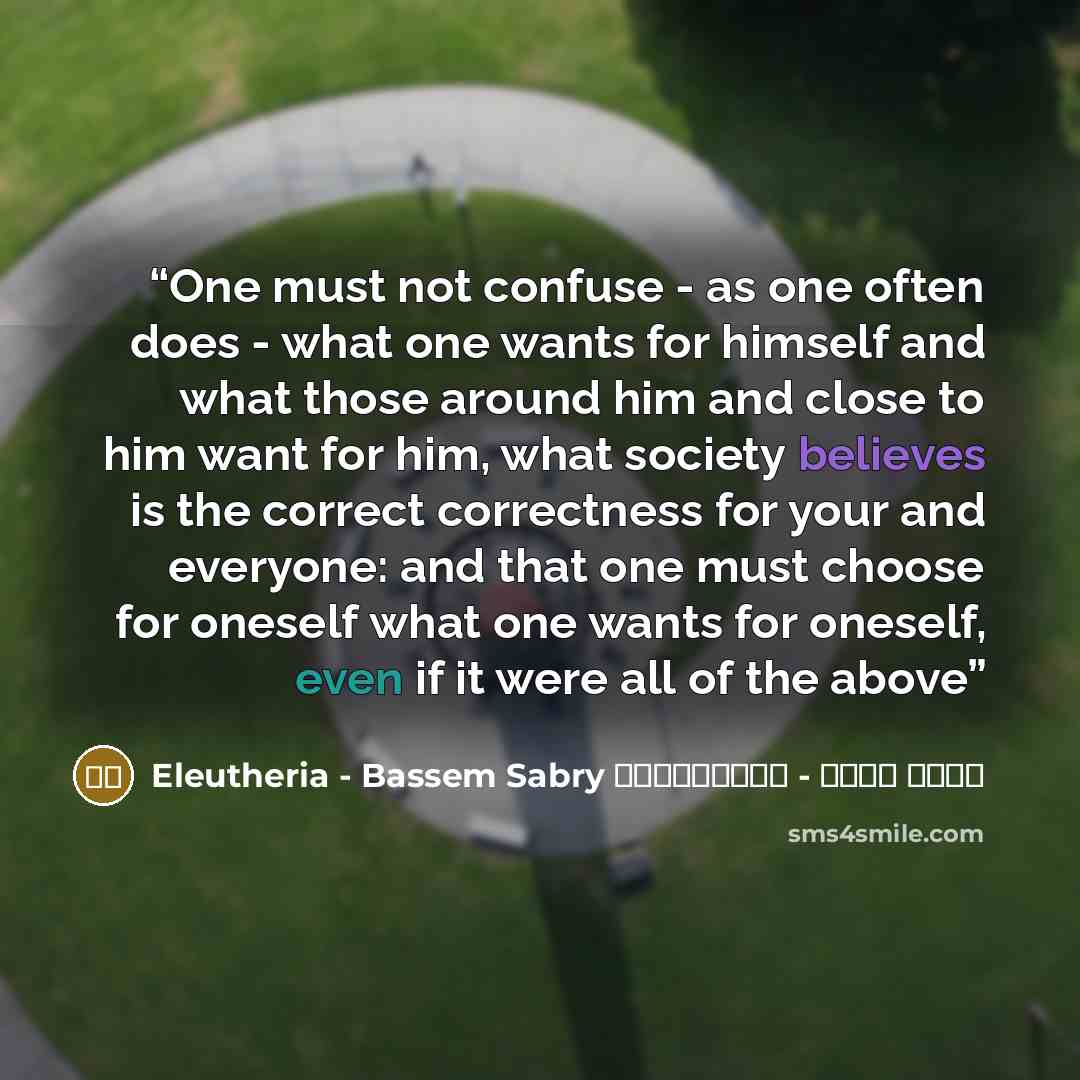 “One must not confuse - as one often does - what one wants for himself and what those around him and close to him want for him, what society believes is the correct correctness for your and everyone: and that one must choose for oneself what one wants for oneself, even if it were all of the above” quote by باسم صبرى - إيلوثيريا Eleutheria - Bassem Sabry