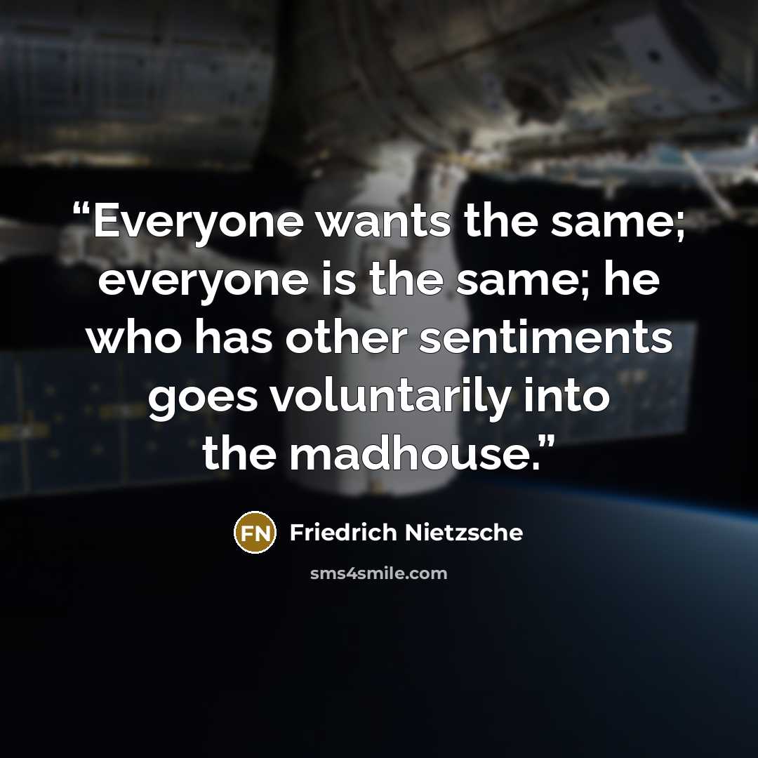 “Everyone wants the same; everyone is the same; he who has other sentiments goes voluntarily into the madhouse.” quote by Friedrich Nietzsche