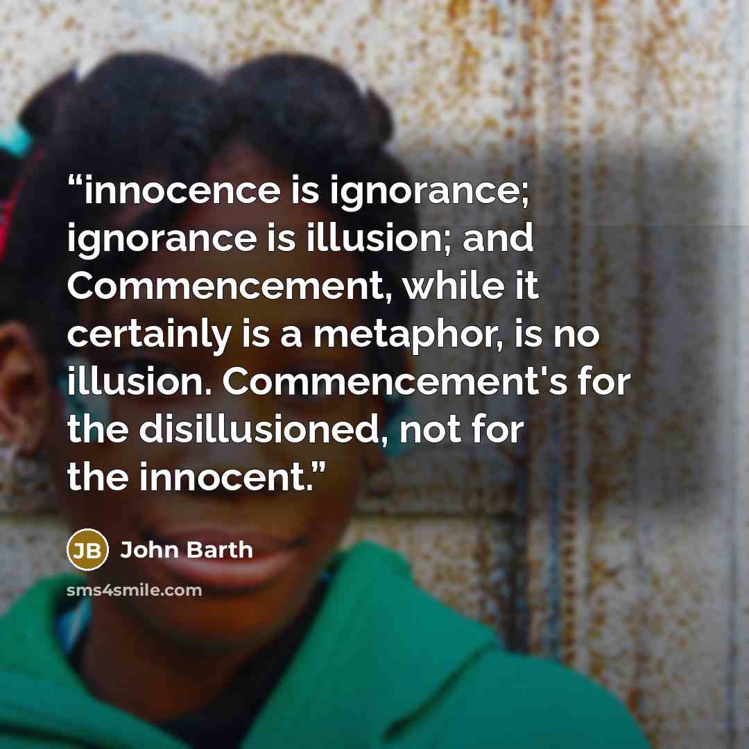 “innocence is ignorance; ignorance is illusion; and Commencement, while it certainly is a metaphor, is no illusion. Commencement's for the disillusioned, not for the innocent.” quote by John Barth