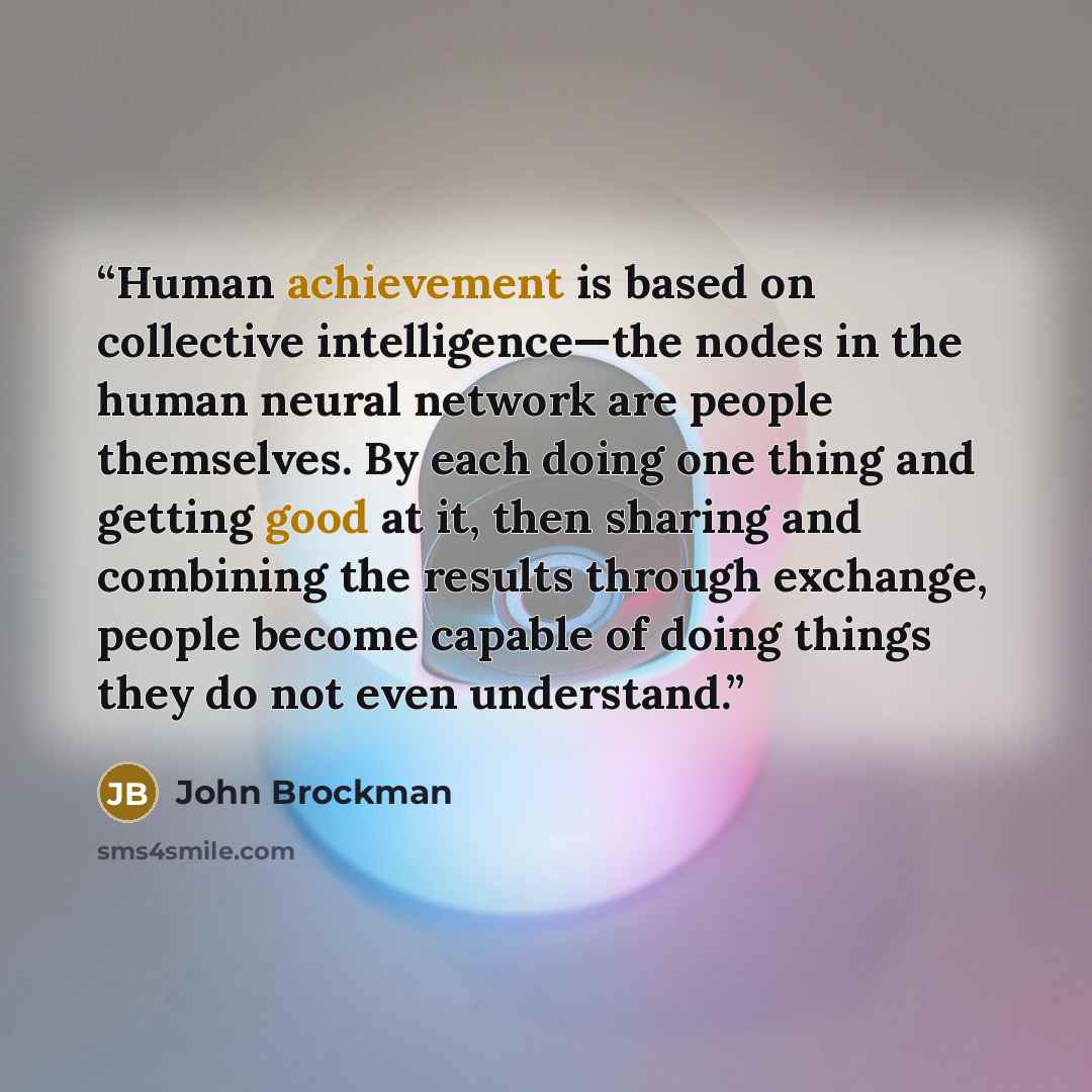“Human achievement is based on collective intelligence—the nodes in the human neural network are people themselves. By each doing one thing and getting good at it, then sharing and combining the results through exchange, people become capable of doing things they do not even understand.” quote by John Brockman