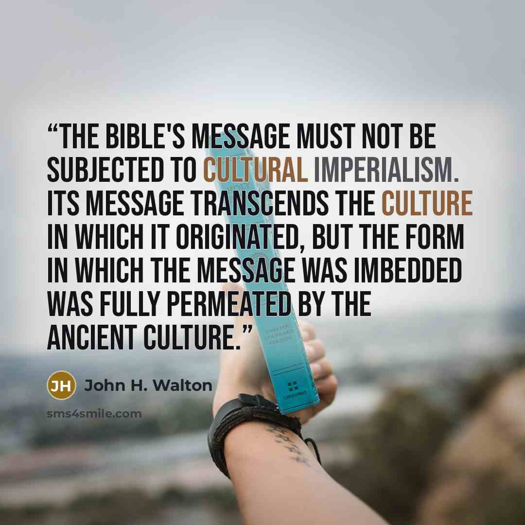 “The Bible's message must not be subjected to cultural imperialism. Its message transcends the culture in which it originated, but the form in which the message was imbedded was fully permeated by the ancient culture.” quote by John H. Walton