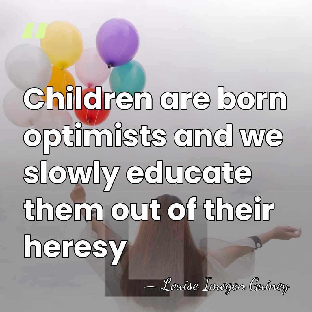 Children are born optimists and we slowly educate them out of their&hellip; - Louise Imogen Guiney