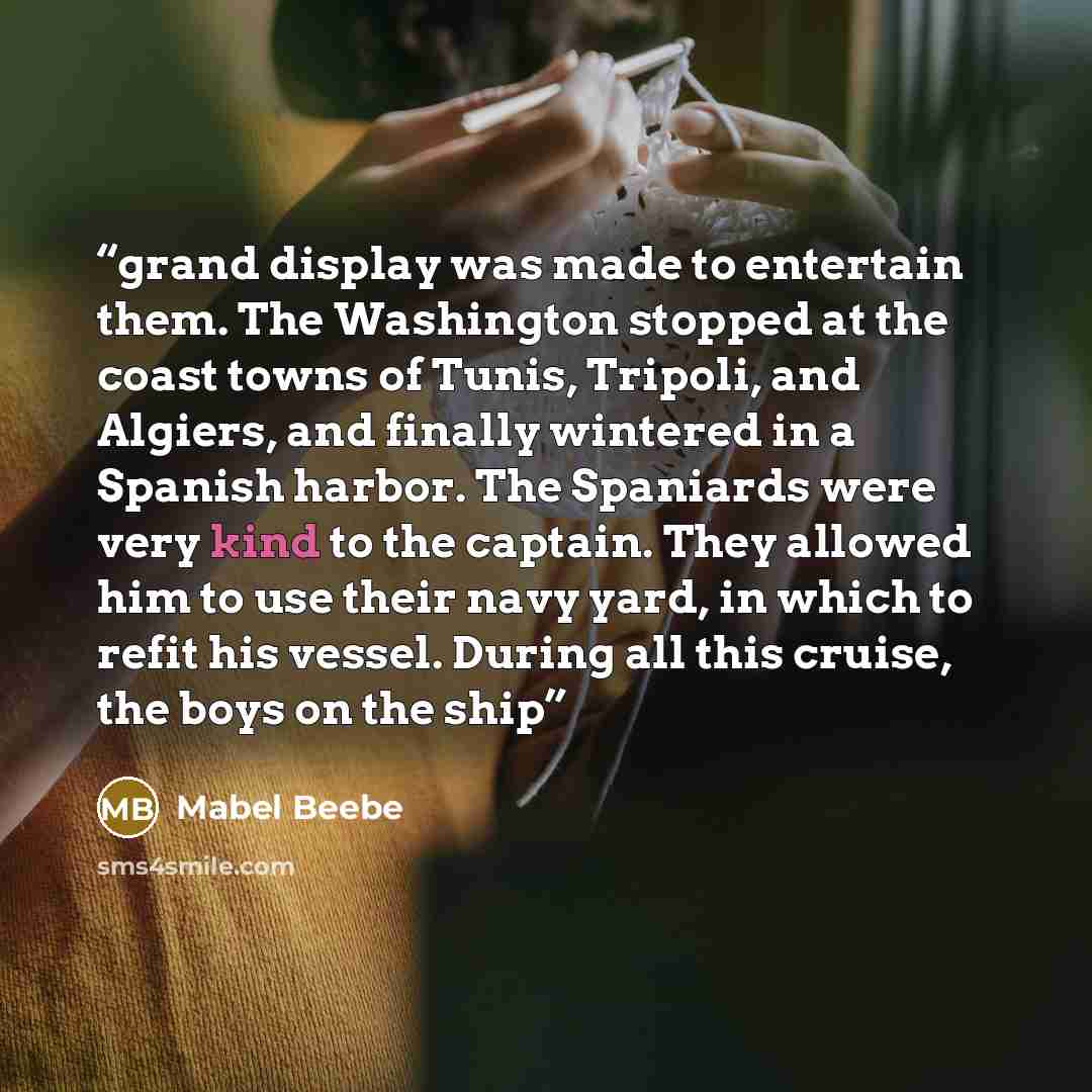 “grand display was made to entertain them. The Washington stopped at the coast towns of Tunis, Tripoli, and Algiers, and finally wintered in a Spanish harbor. The Spaniards were very kind to the captain. They allowed him to use their navy yard, in which to refit his vessel. During all this cruise…” quote by Mabel Beebe