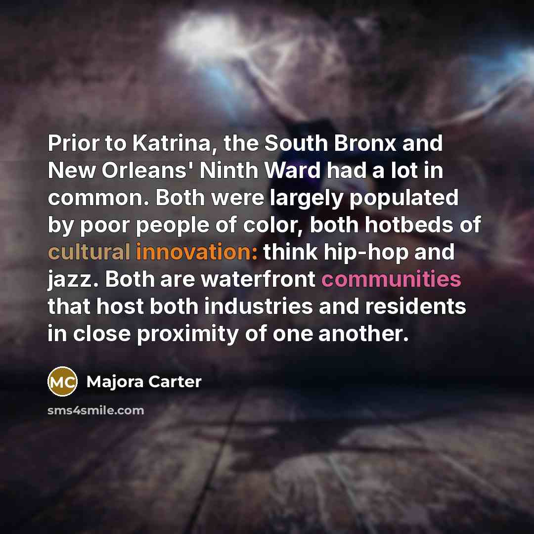“Prior to Katrina, the South Bronx and New Orleans' Ninth Ward had a lot in common. Both were largely populated by poor people of color, both hotbeds of cultural innovation: think hip-hop and jazz. Both are waterfront communities that host both industries and residents in close proximity of one…” quote by Majora Carter