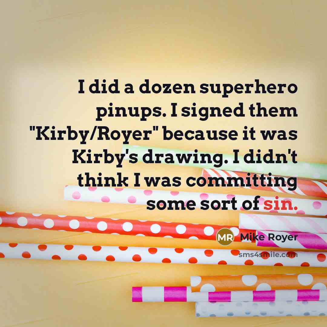 “I did a dozen superhero pinups. I signed them "Kirby/Royer" because it was Kirby's drawing. I didn't think I was committing some sort of sin.” quote by Mike Royer