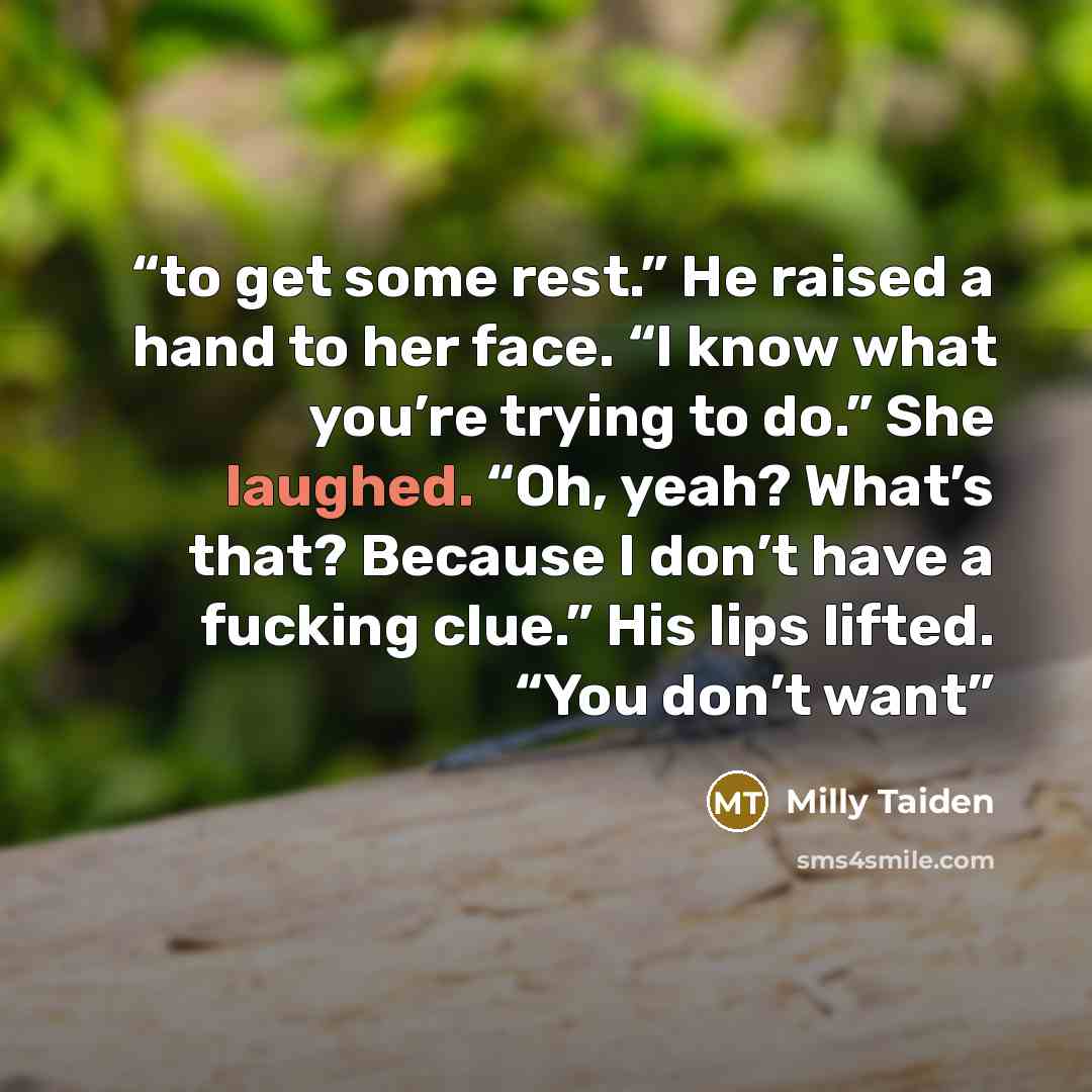 “to get some rest.” He raised a hand to her face. “I know what you’re trying to do.” She laughed. “Oh, yeah? What’s that? Because I don’t have a fucking clue.” His lips lifted. “You don’t want” quote by Milly Taiden