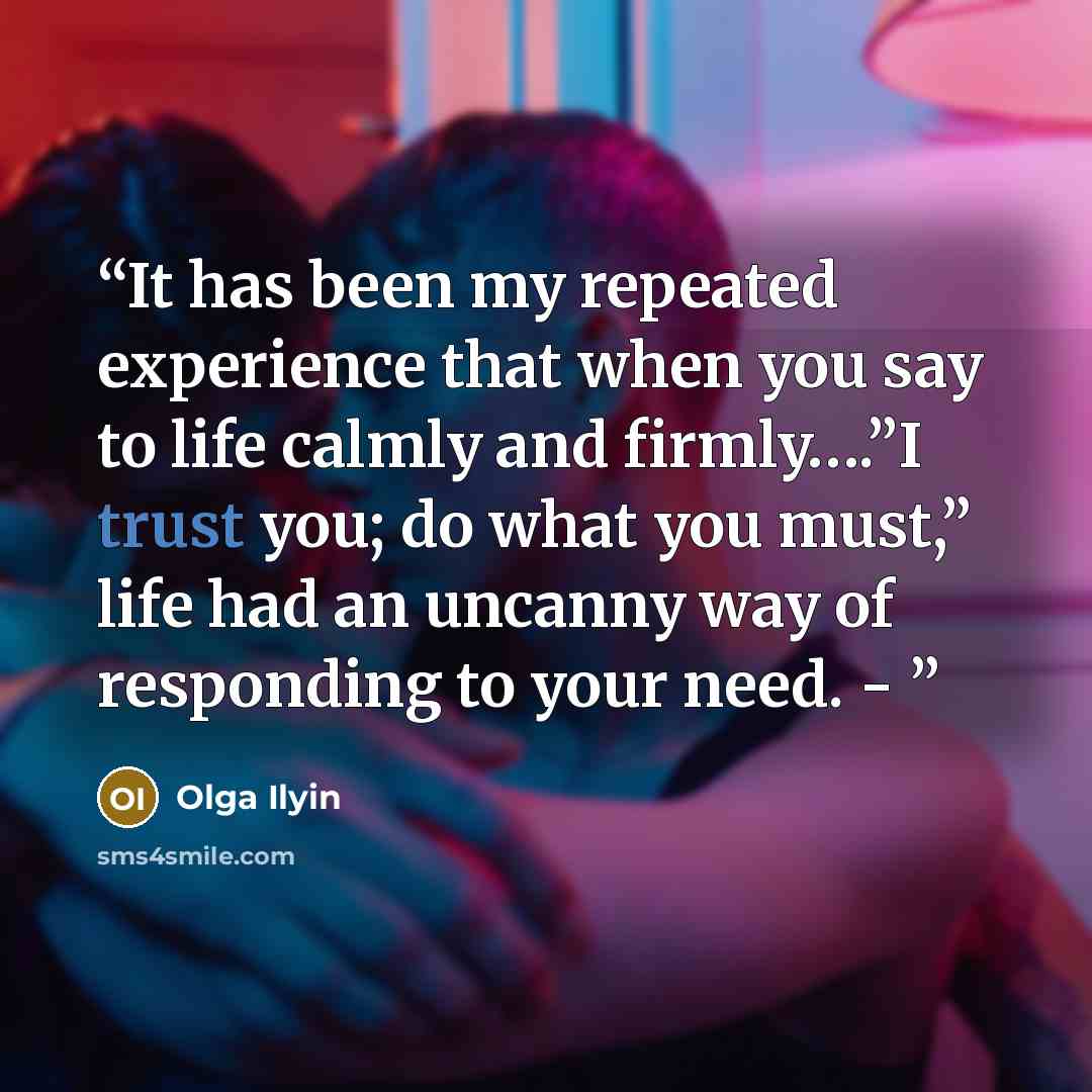 “It has been my repeated experience that when you say to life calmly and firmly….”I trust you; do what you must,” life had an uncanny way of responding to your need. -” quote by Olga Ilyin