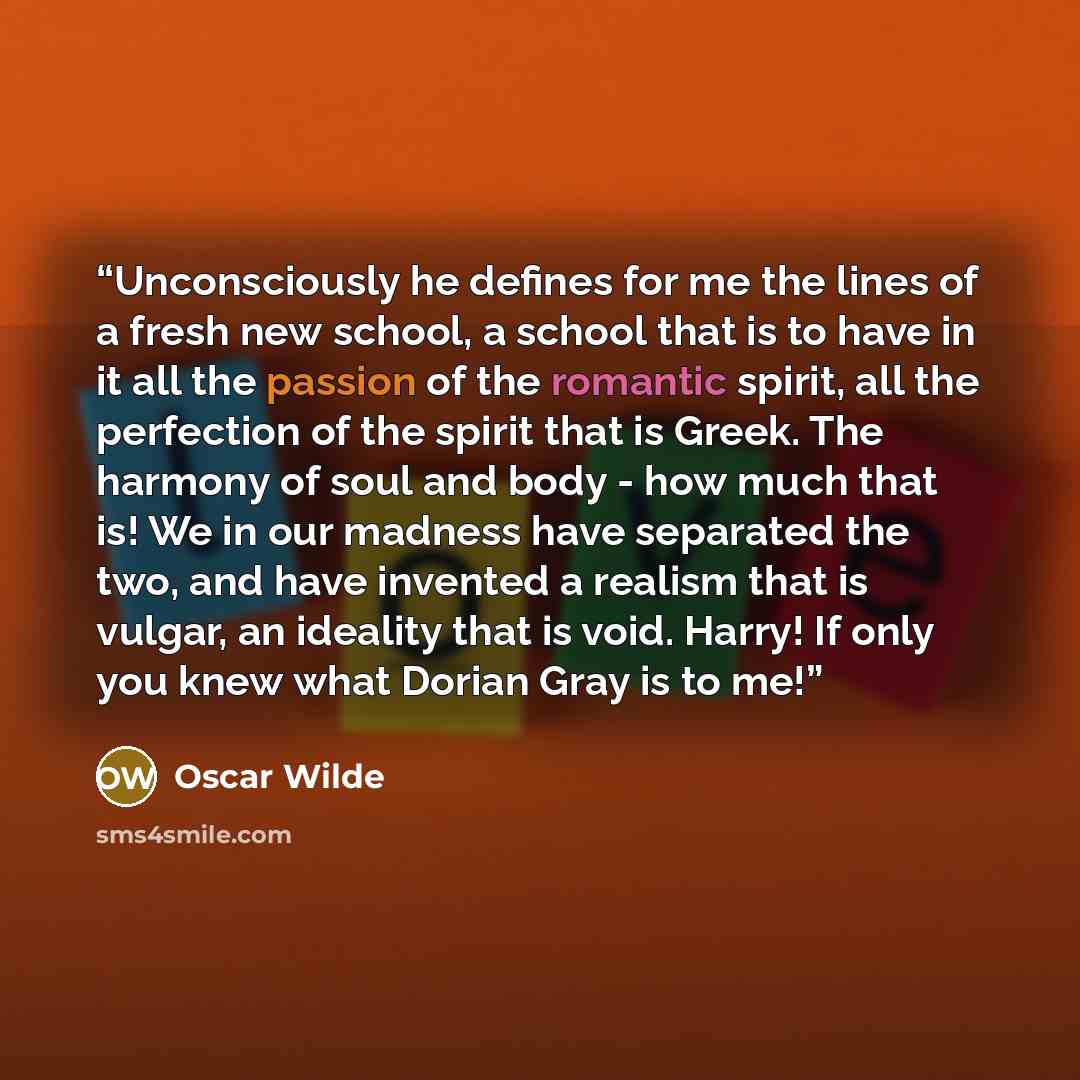 “Unconsciously he defines for me the lines of a fresh new school, a school that is to have in it all the passion of the romantic spirit, all the perfection of the spirit that is Greek. The harmony of soul and body - how much that is! We in our madness have separated the two, and have invented a…” quote by Oscar Wilde