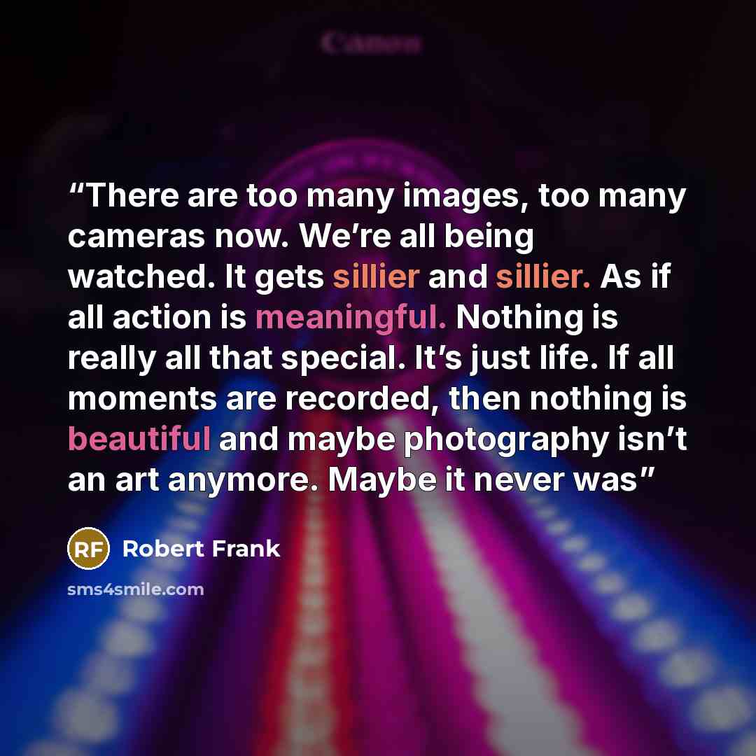 “There are too many images, too many cameras now. We’re all being watched. It gets sillier and sillier. As if all action is meaningful. Nothing is really all that special. It’s just life. If all moments are recorded, then nothing is beautiful and maybe photography isn’t an art anymore. Maybe it…” quote by Robert Frank