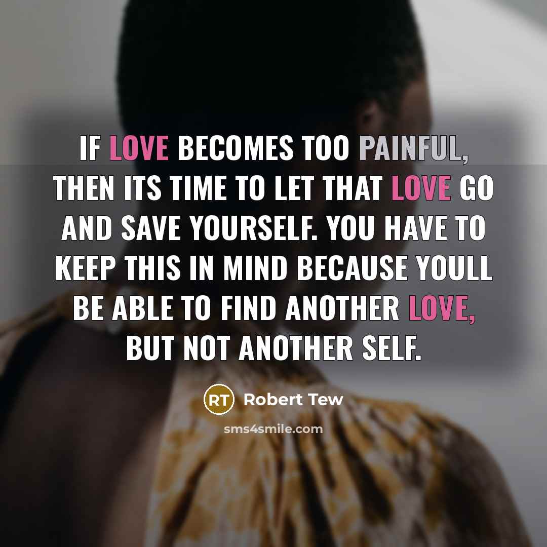 “If love becomes too painful, then its time to let that love go and save yourself. You have to keep this in mind because youll be able to find another love, but not another self.” quote by Robert Tew