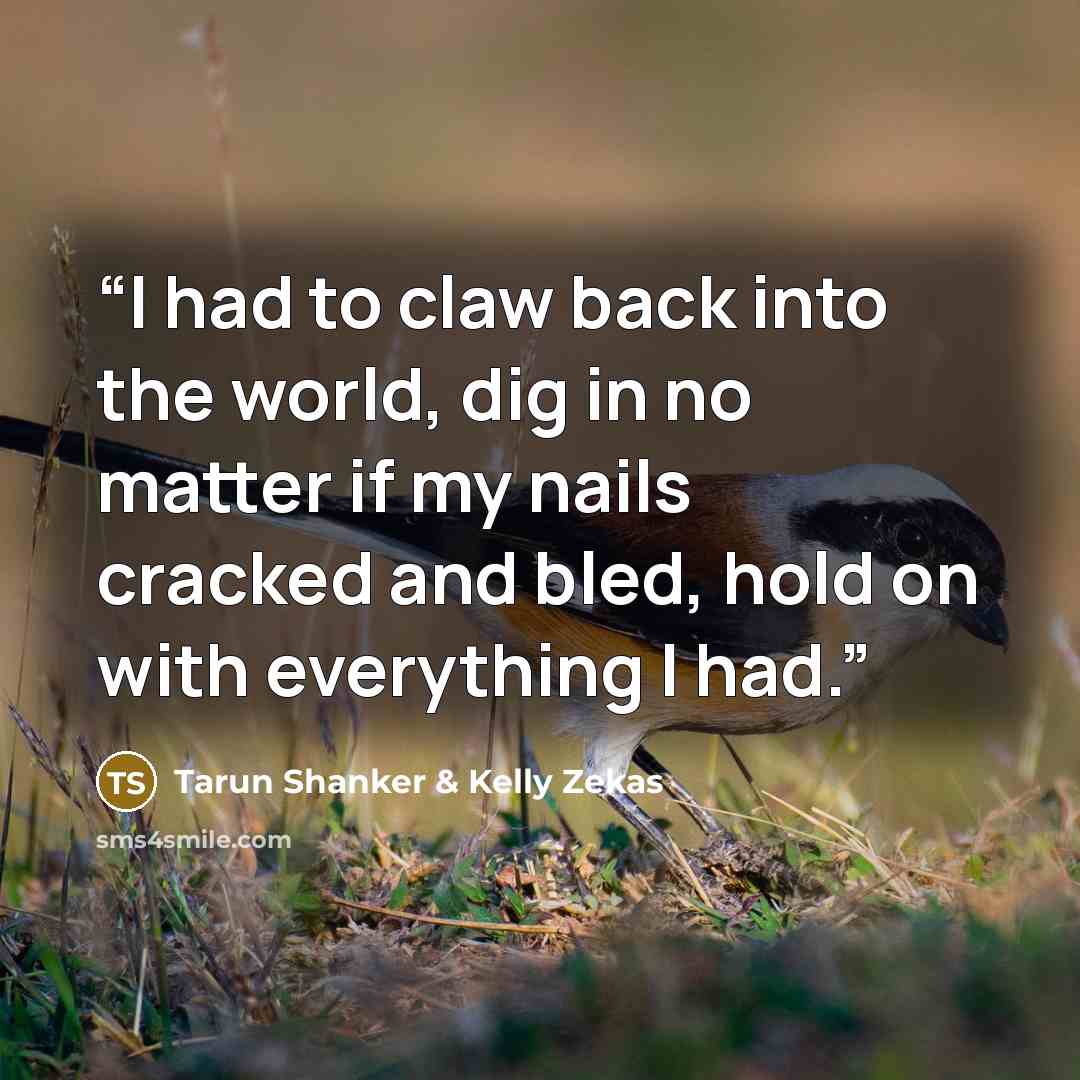 “I had to claw back into the world, dig in no matter if my nails cracked and bled, hold on with everything I had.” quote by Tarun Shanker & Kelly Zekas
