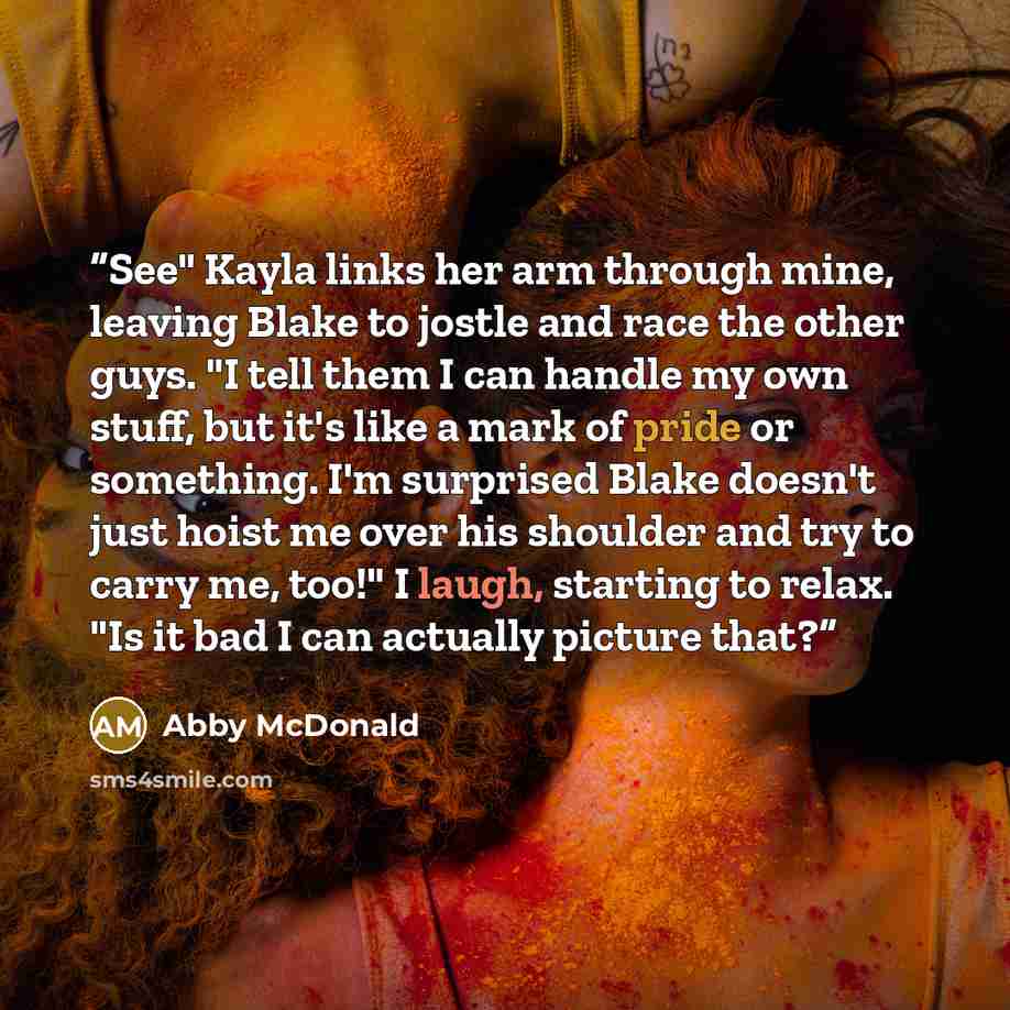 “See" Kayla links her arm through mine, leaving Blake to jostle and race the other guys. "I tell them I can handle my own stuff, but it's like a mark of pride or something. I'm surprised Blake doesn't just hoist me over his shoulder and try to carry me, too!" I laugh, starting to relax. "Is it bad…” quote by Abby McDonald