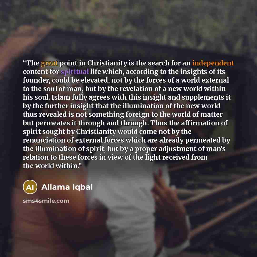 “The great point in Christianity is the search for an independent content for spiritual life which, according to the insights of its founder, could be elevated, not by the forces of a world external to the soul of man, but by the revelation of a new world within his soul. Islam fully agrees with…” quote by Allama Iqbal