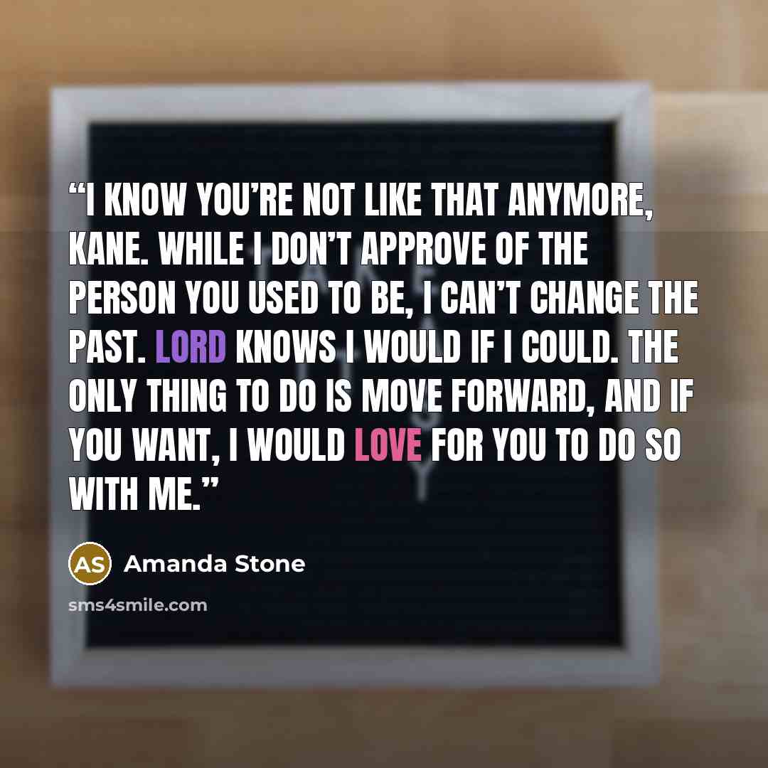 “I know you’re not like that anymore, Kane. While I don’t approve of the person you used to be, I can’t change the past. Lord knows I would if I could. The only thing to do is move forward, and if you want, I would love for you to do so with me.” quote by Amanda Stone