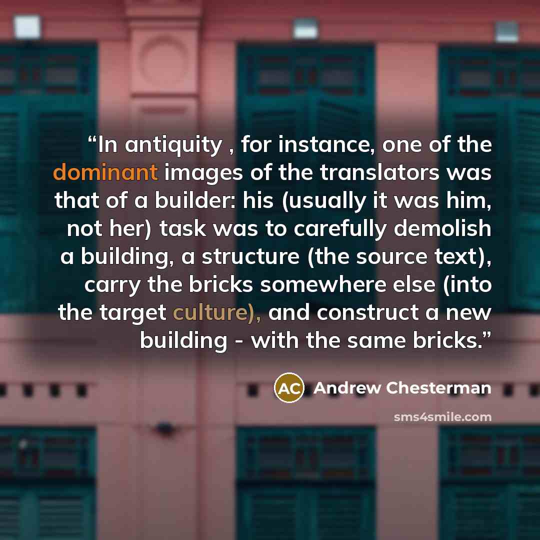 “In antiquity , for instance, one of the dominant images of the translators was that of a builder: his (usually it was him, not her) task was to carefully demolish a building, a structure (the source text), carry the bricks somewhere else (into the target culture), and construct a new building…” quote by Andrew Chesterman