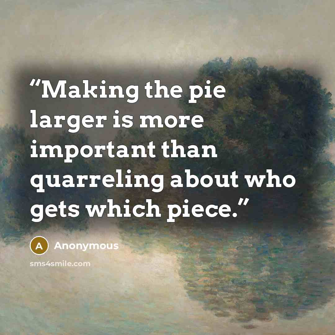 “Making the pie larger is more important than quarreling about who gets which piece.” quote by Anonymous