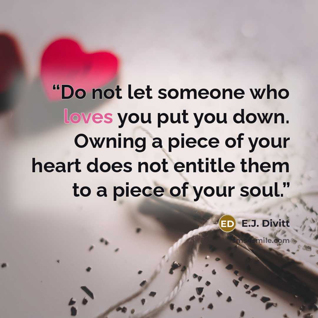 “Do not let someone who loves you put you down. Owning a piece of your heart does not entitle them to a piece of your soul.” quote by E.J. Divitt