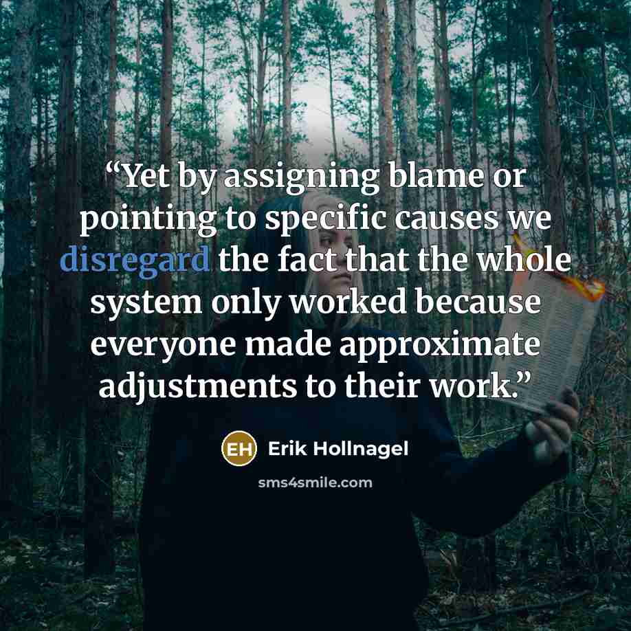 “Yet by assigning blame or pointing to specific causes we disregard the fact that the whole system only worked because everyone made approximate adjustments to their work.” quote by Erik Hollnagel