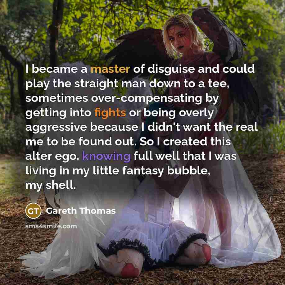 “I became a master of disguise and could play the straight man down to a tee, sometimes over-compensating by getting into fights or being overly aggressive because I didn't want the real me to be found out. So I created this alter ego, knowing full well that I was living in my little fantasy…” quote by Gareth Thomas