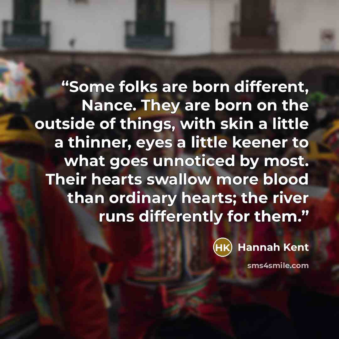 “Some folks are born different, Nance. They are born on the outside of things, with skin a little a thinner, eyes a little keener to what goes unnoticed by most. Their hearts swallow more blood than ordinary hearts; the river runs differently for them.” quote by Hannah Kent