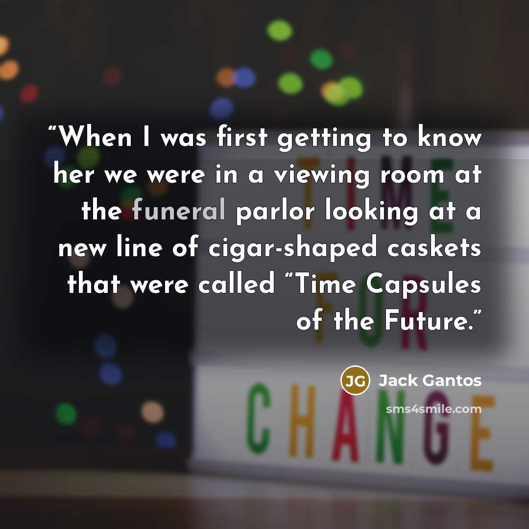 “When I was first getting to know her we were in a viewing room at the funeral parlor looking at a new line of cigar-shaped caskets that were called “Time Capsules of the Future.” quote by Jack Gantos