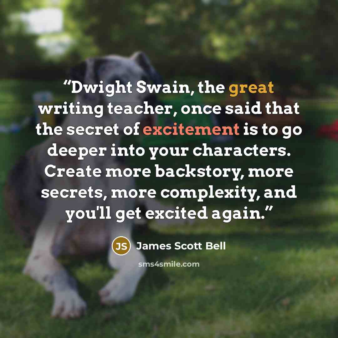 “Dwight Swain, the great writing teacher, once said that the secret of excitement is to go deeper into your characters. Create more backstory, more secrets, more complexity, and you'll get excited again.” quote by James Scott Bell