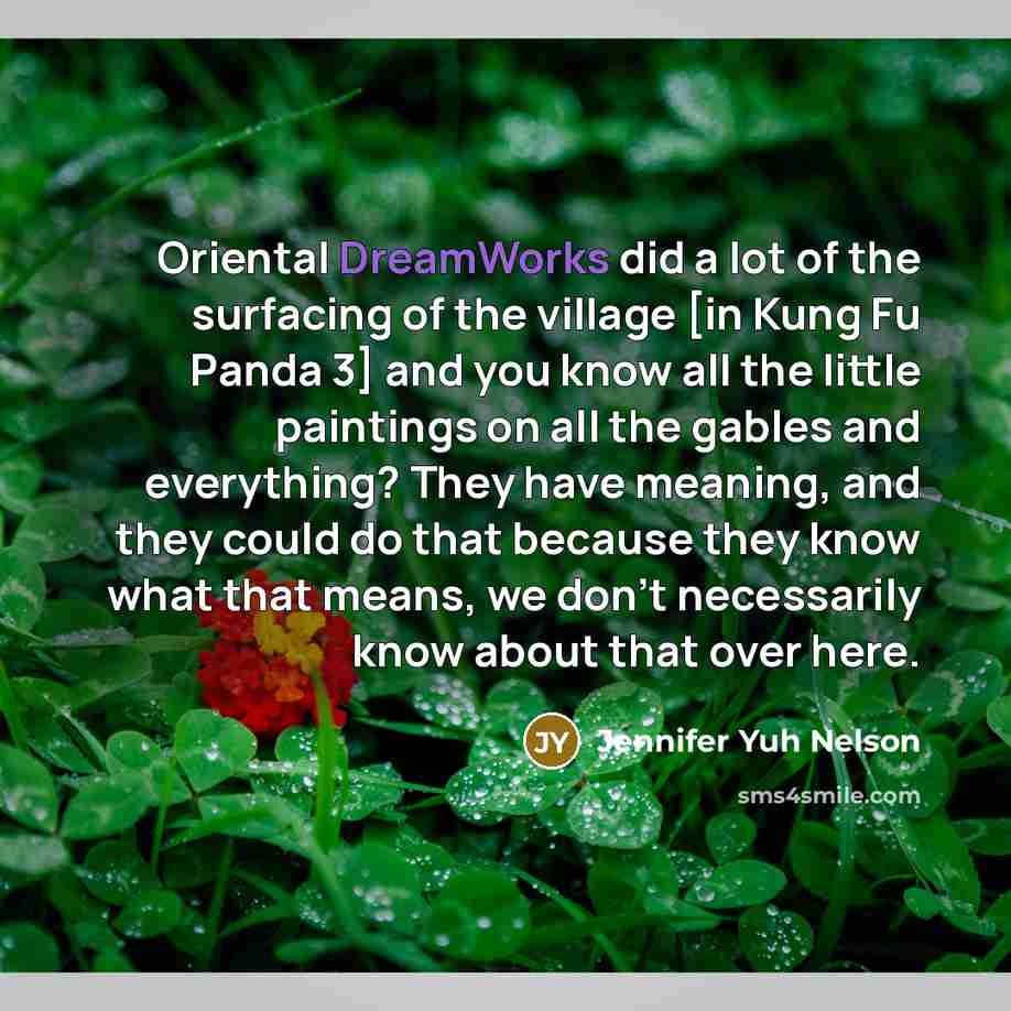 “Oriental DreamWorks did a lot of the surfacing of the village [in Kung Fu Panda 3] and you know all the little paintings on all the gables and everything? They have meaning, and they could do that because they know what that means, we don't necessarily know about that over here.” quote by Jennifer Yuh Nelson