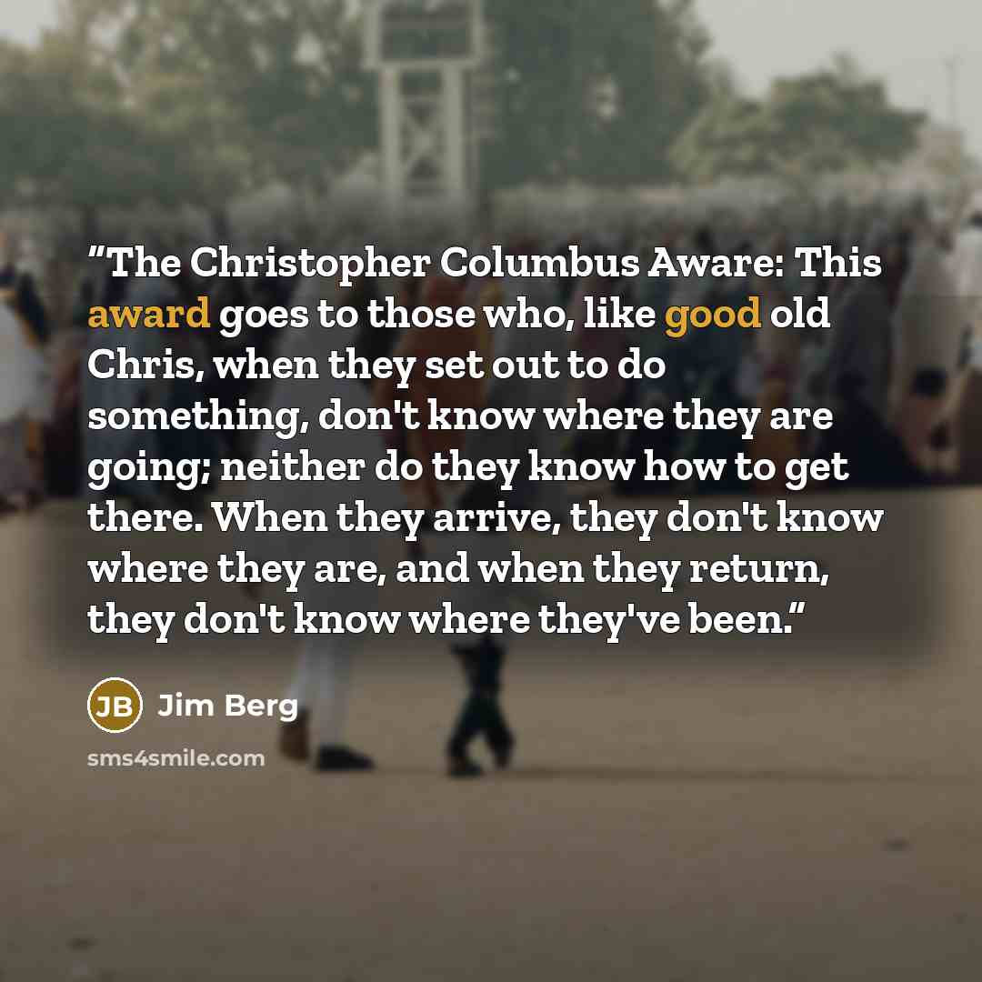 “The Christopher Columbus Aware: This award goes to those who, like good old Chris, when they set out to do something, don't know where they are going; neither do they know how to get there. When they arrive, they don't know where they are, and when they return, they don't know where they've been.” quote by Jim Berg