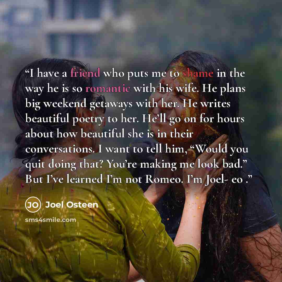 “I have a friend who puts me to shame in the way he is so romantic with his wife. He plans big weekend getaways with her. He writes beautiful poetry to her. He’ll go on for hours about how beautiful she is in their conversations. I want to tell him, “Would you quit doing that? You’re making me look…” quote by Joel Osteen