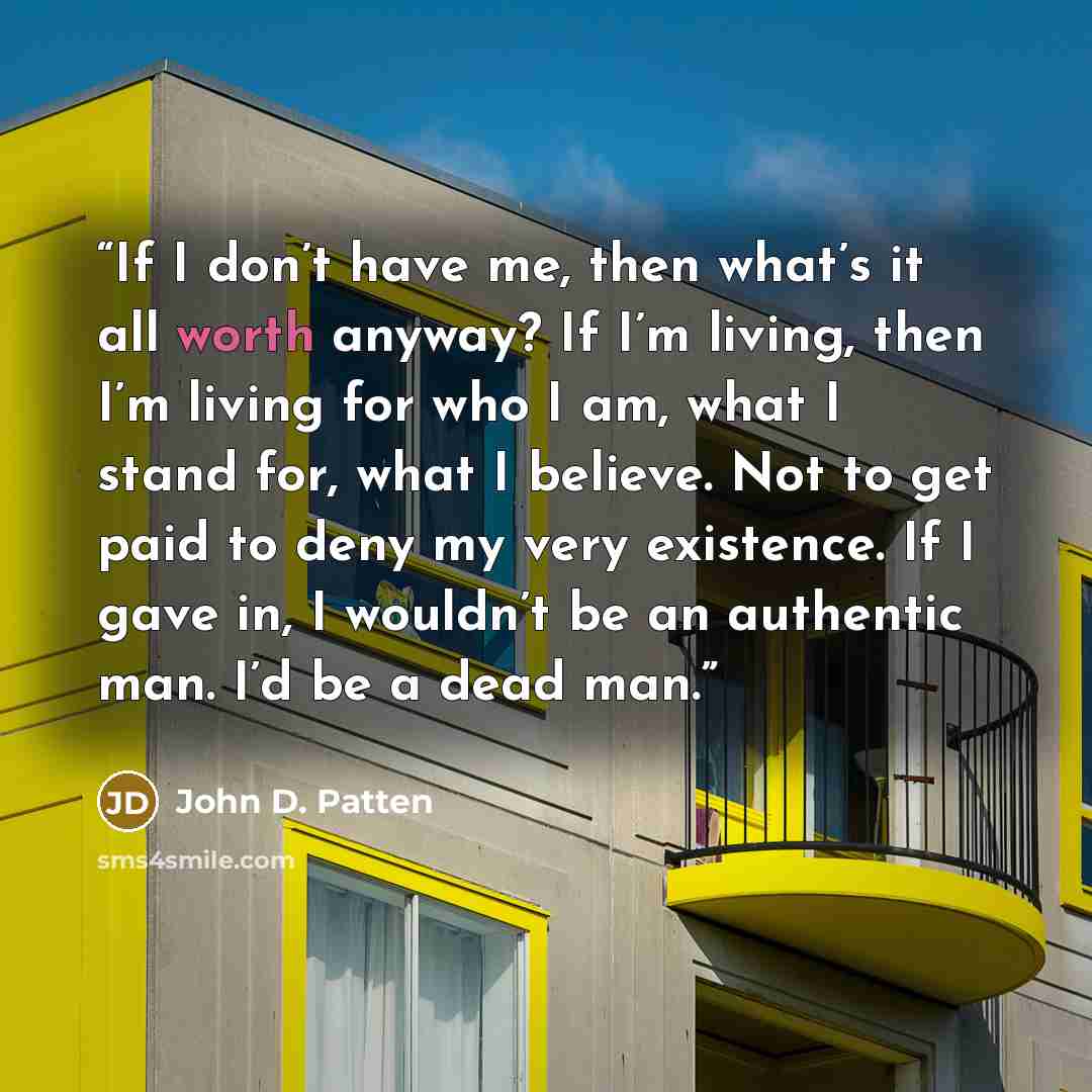 “If I don’t have me, then what’s it all worth anyway? If I’m living, then I’m living for who I am, what I stand for, what I believe. Not to get paid to deny my very existence. If I gave in, I wouldn’t be an authentic man. I’d be a dead man.” quote by John D. Patten