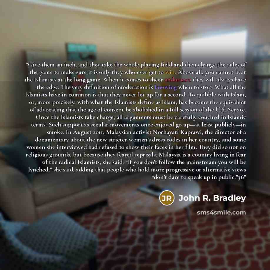 “Give them an inch, and they take the whole playing field and then change the rules of the game to make sure it is only they who ever get to win. Above all, you cannot beat the Islamists at the long game. When it comes to sheer endurance they will always have the edge. The very definition of…” quote by John R. Bradley
