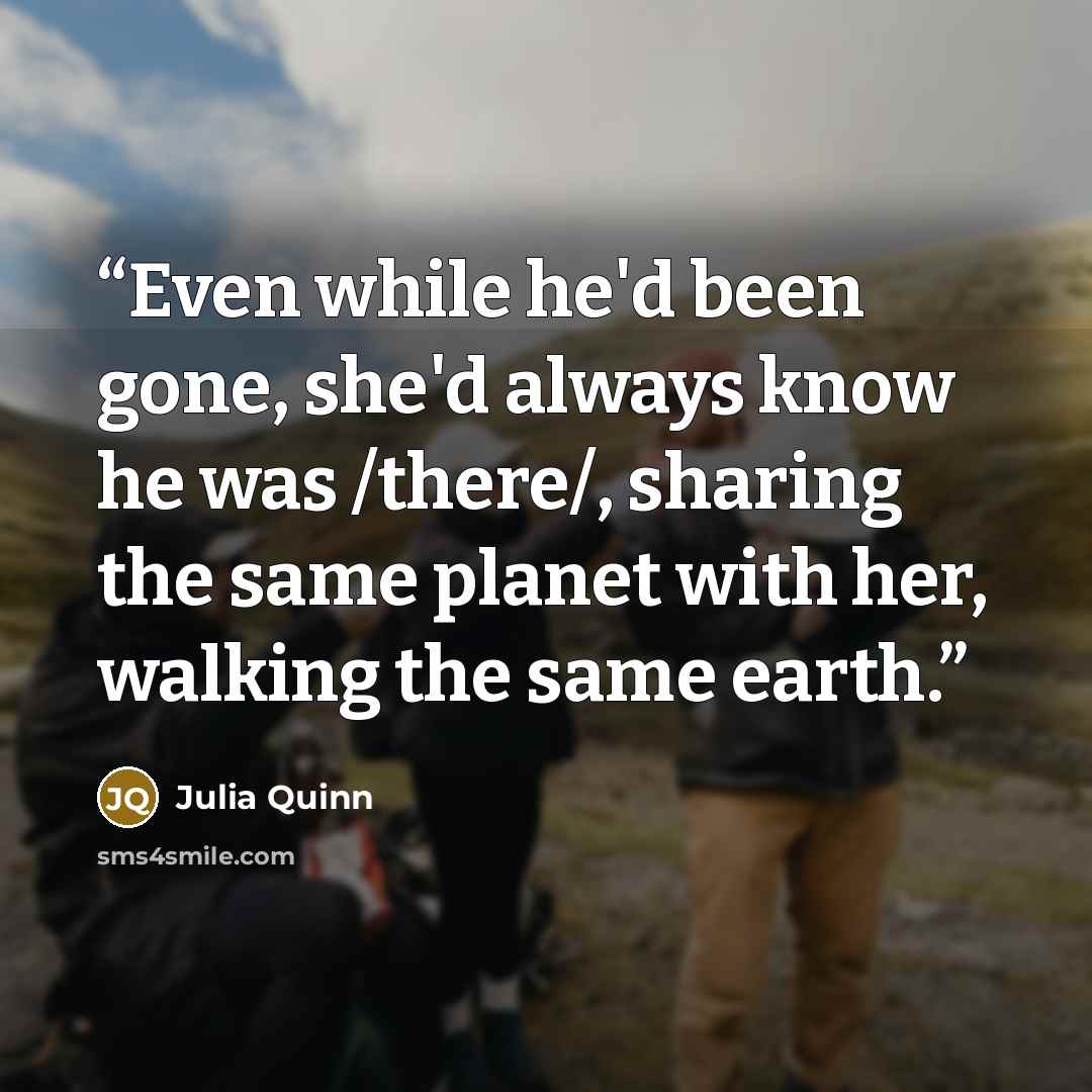 “Even while he'd been gone, she'd always know he was /there/, sharing the same planet with her, walking the same earth.” quote by Julia Quinn