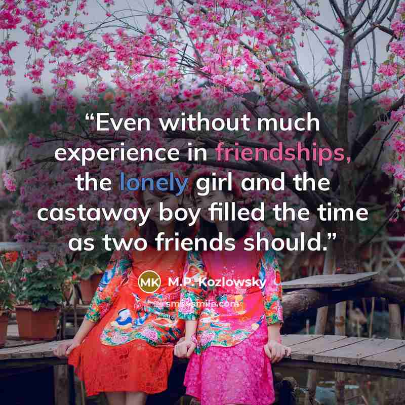 “Even without much experience in friendships, the lonely girl and the castaway boy filled the time as two friends should.” quote by M.P. Kozlowsky