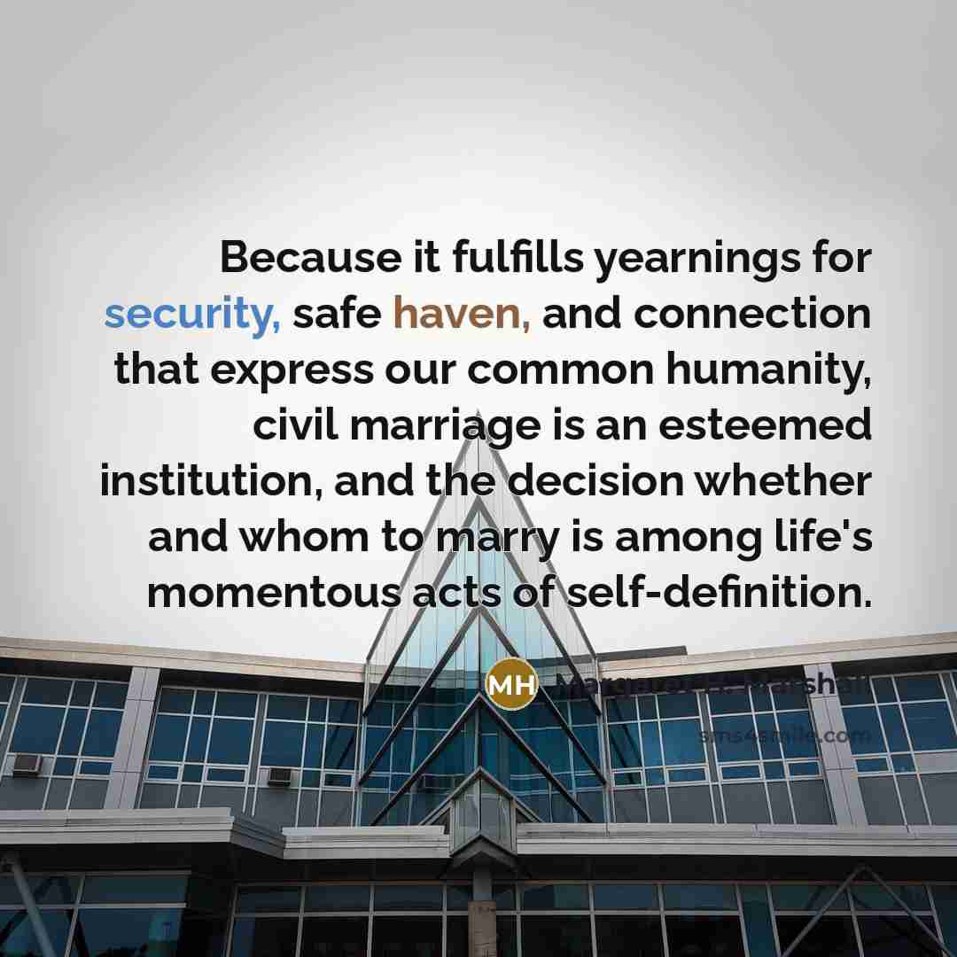 “Because it fulfills yearnings for security, safe haven, and connection that express our common humanity, civil marriage is an esteemed institution, and the decision whether and whom to marry is among life's momentous acts of self-definition.” quote by Margaret H. Marshall