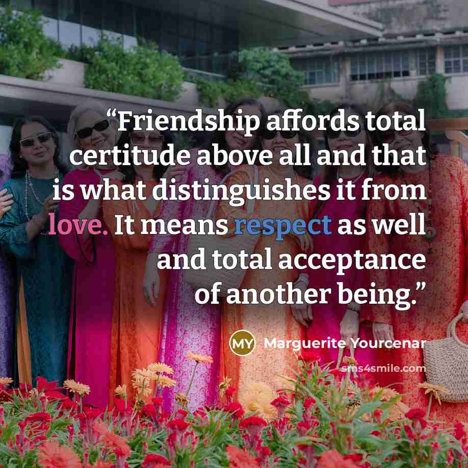 “Friendship affords total certitude above all and that is what distinguishes it from love. It means respect as well and total acceptance of another being.” quote by Marguerite Yourcenar