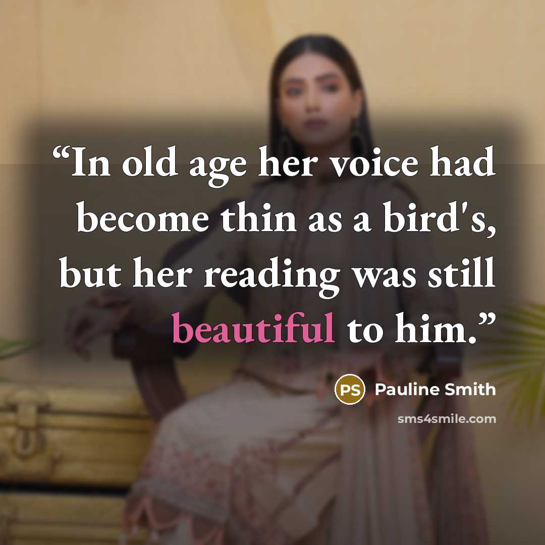 “In old age her voice had become thin as a bird's, but her reading was still beautiful to him.” quote by Pauline Smith