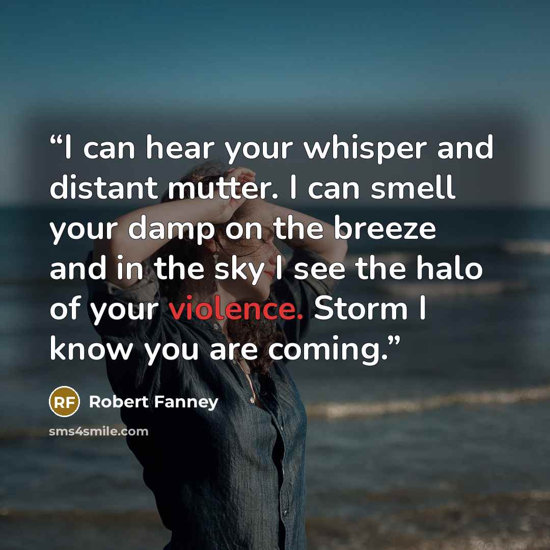 “I can hear your whisper and distant mutter. I can smell your damp on the breeze and in the sky I see the halo of your violence. Storm I know you are coming.” quote by Robert Fanney