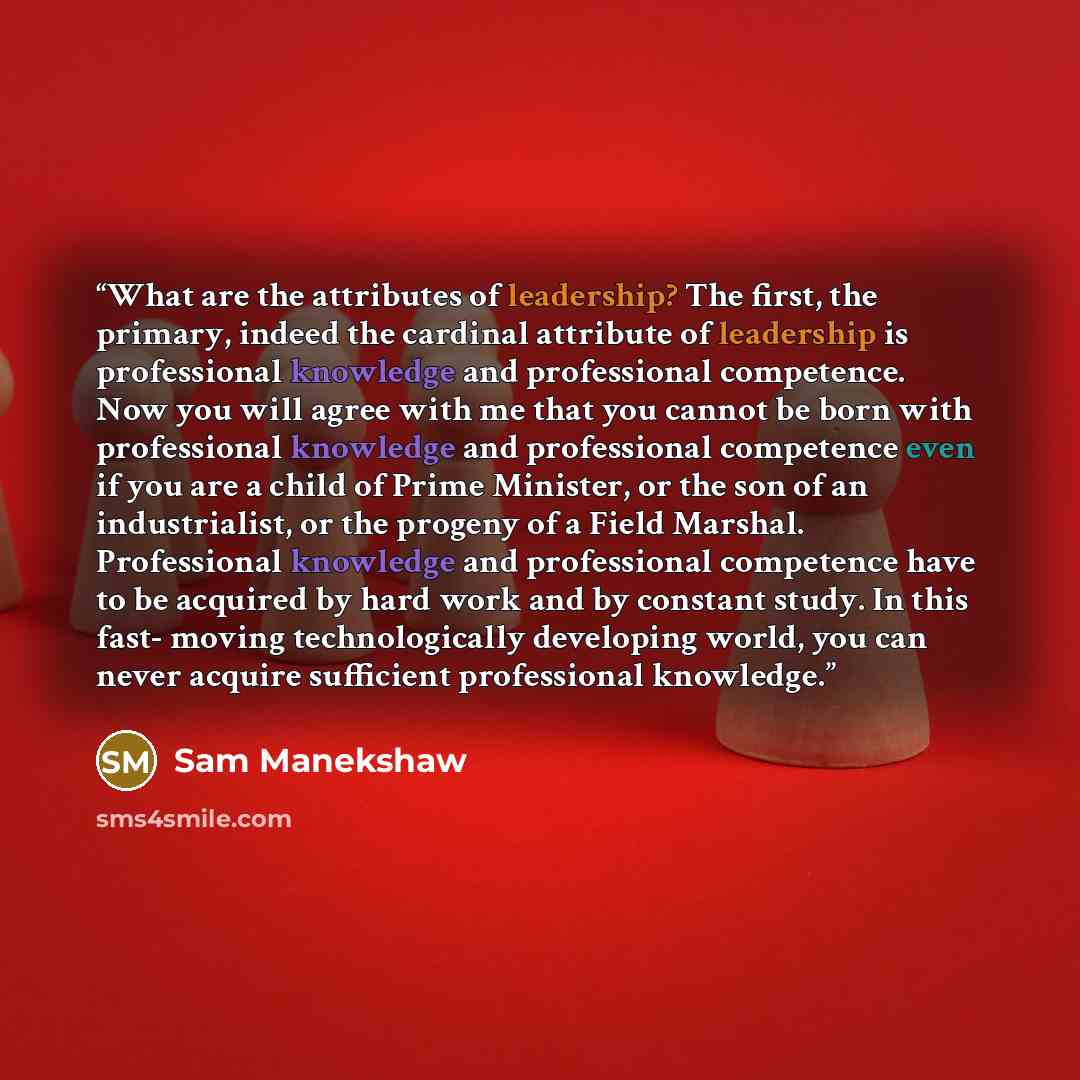 “What are the attributes of leadership? The first, the primary, indeed the cardinal attribute of leadership is professional knowledge and professional competence. Now you will agree with me that you cannot be born with professional knowledge and professional competence even if you are a child of…” quote by Sam Manekshaw