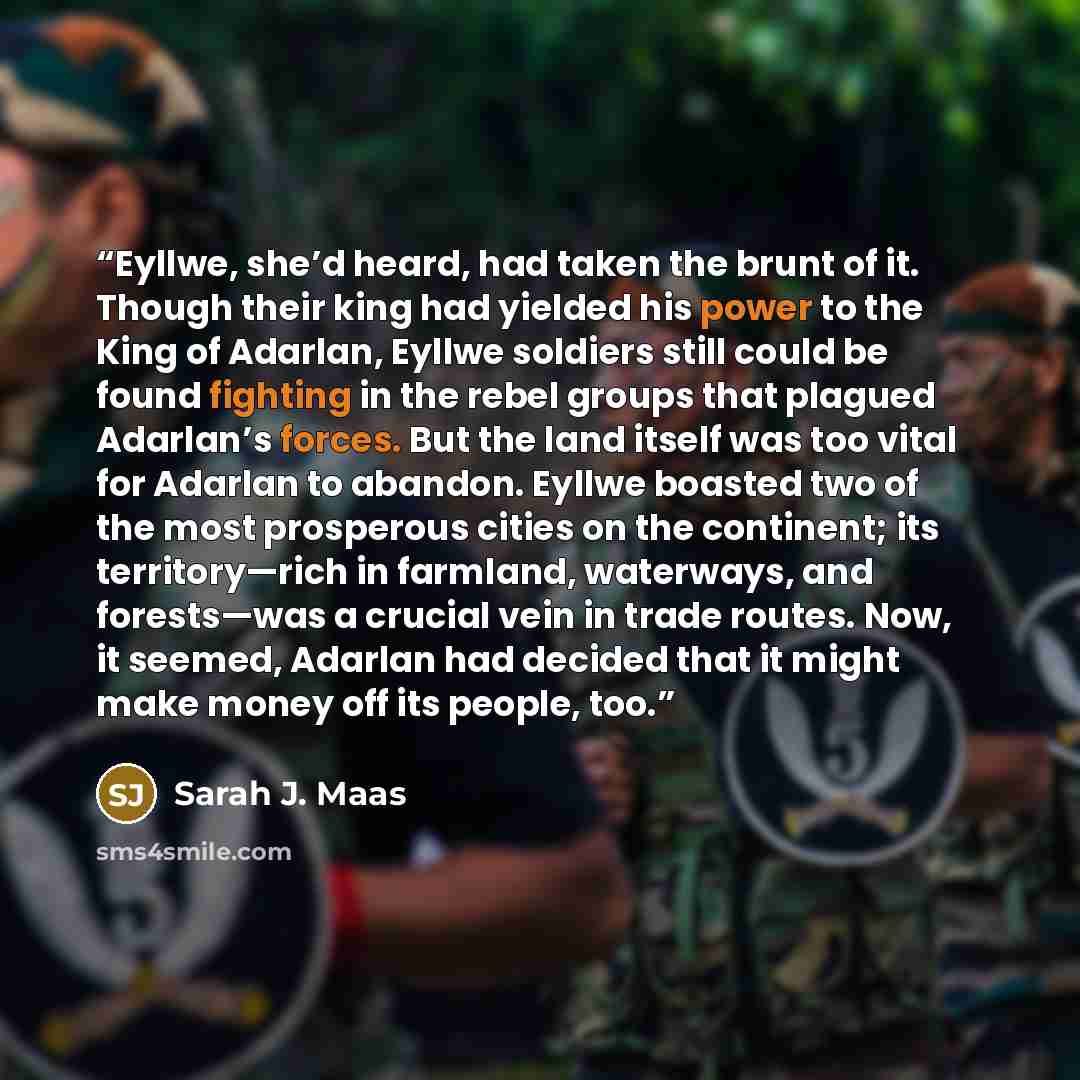 “Eyllwe, she’d heard, had taken the brunt of it. Though their king had yielded his power to the King of Adarlan, Eyllwe soldiers still could be found fighting in the rebel groups that plagued Adarlan’s forces. But the land itself was too vital for Adarlan to abandon. Eyllwe boasted two of the most…” quote by Sarah J. Maas