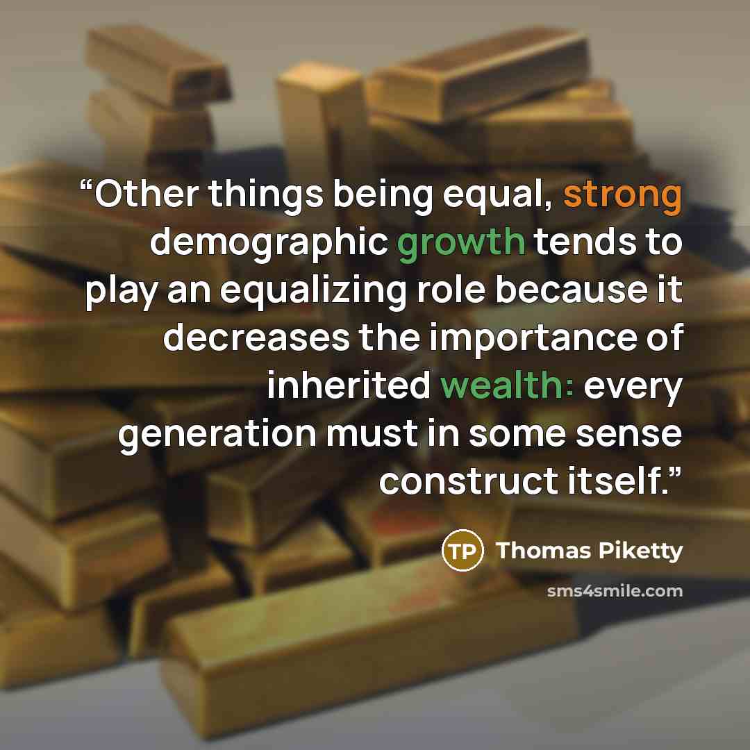 “Other things being equal, strong demographic growth tends to play an equalizing role because it decreases the importance of inherited wealth: every generation must in some sense construct itself.” quote by Thomas Piketty