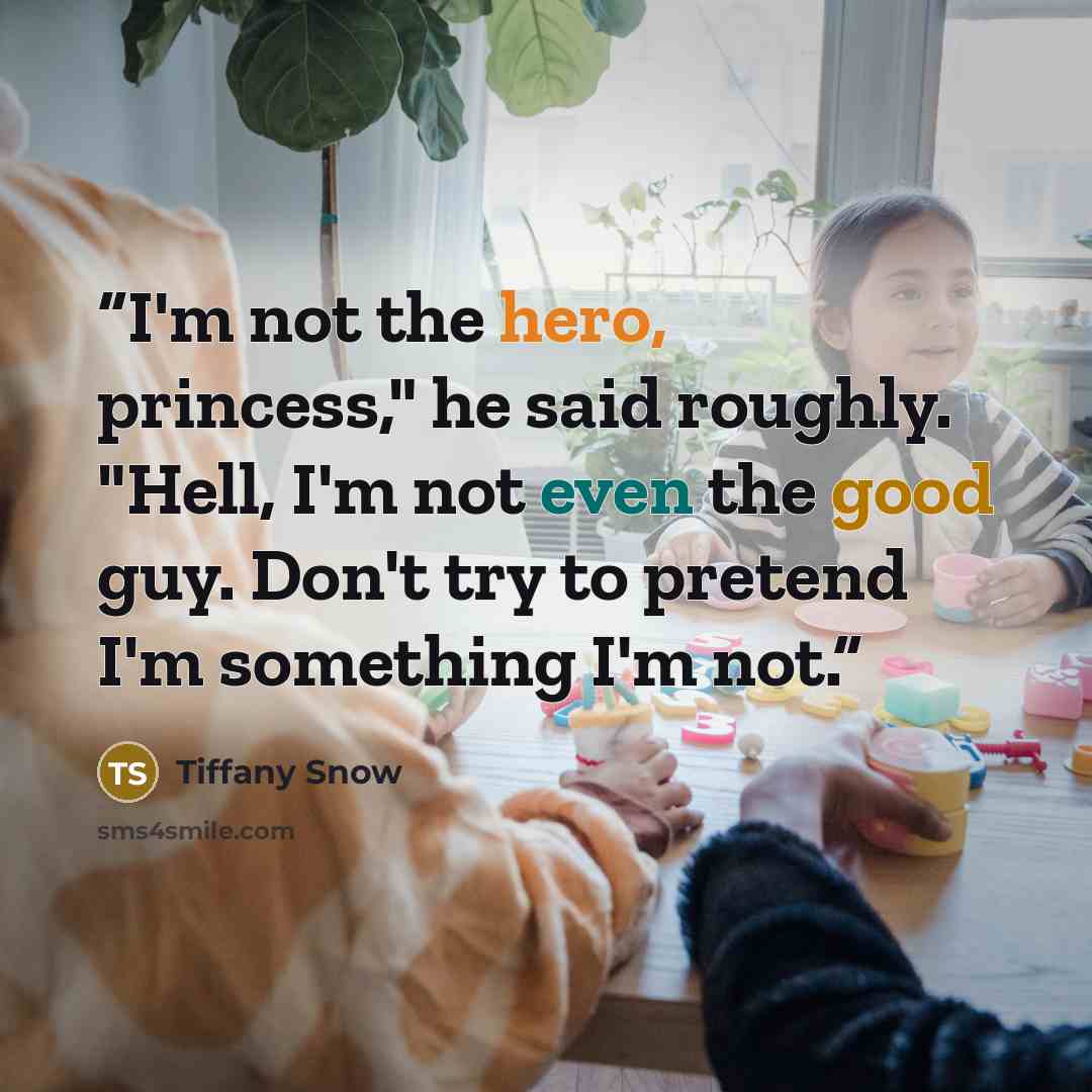 “I'm not the hero, princess," he said roughly. "Hell, I'm not even the good guy. Don't try to pretend I'm something I'm not.” quote by Tiffany Snow
