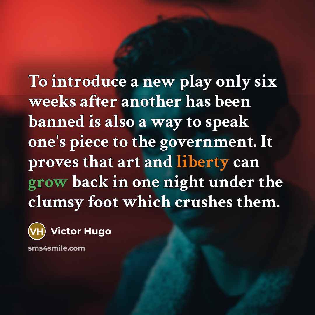“To introduce a new play only six weeks after another has been banned is also a way to speak one's piece to the government. It proves that art and liberty can grow back in one night under the clumsy foot which crushes them.” quote by Victor Hugo